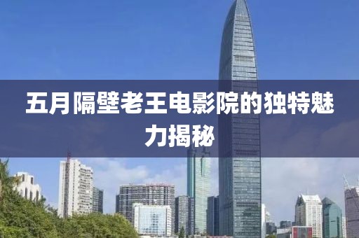 五月隔壁老王电影院的独特魅力揭秘