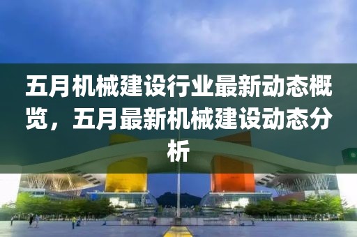五月机械建设行业最新动态概览，五月最新机械建设动态分析