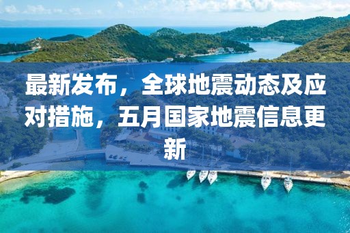 最新发布，全球地震动态及应对措施，五月国家地震信息更新