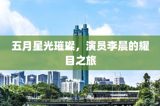 五月星光璀璨，演员李晨的耀目之旅