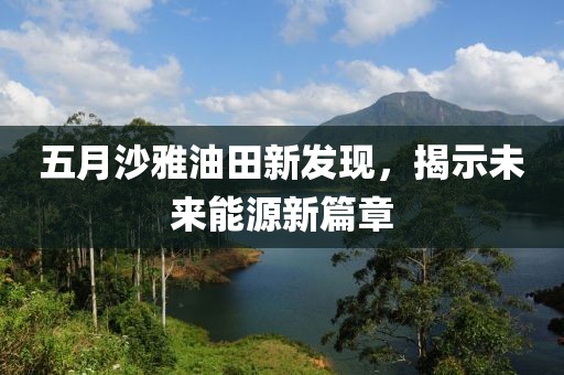 五月沙雅油田新发现，揭示未来能源新篇章