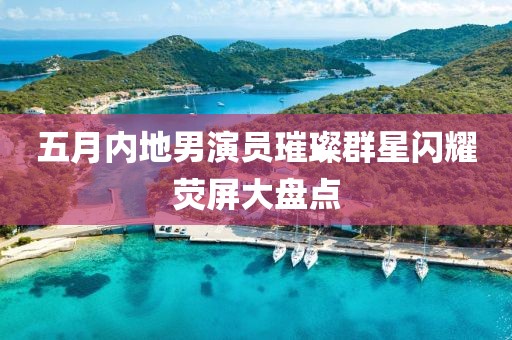 五月内地男演员璀璨群星闪耀荧屏大盘点