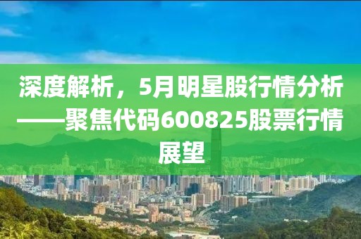 深度解析，5月明星股行情分析——聚焦代码600825股票行情展望
