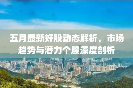 五月最新好股动态解析，市场趋势与潜力个股深度剖析