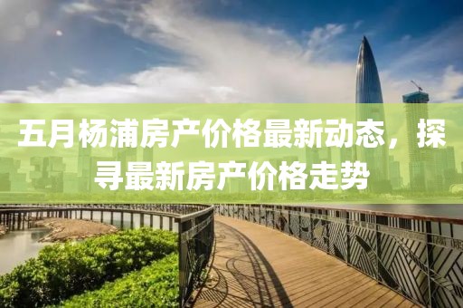 五月杨浦房产价格最新动态，探寻最新房产价格走势