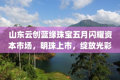 山东云创蓝缘珠宝五月闪耀资本市场，明珠上市，绽放光彩