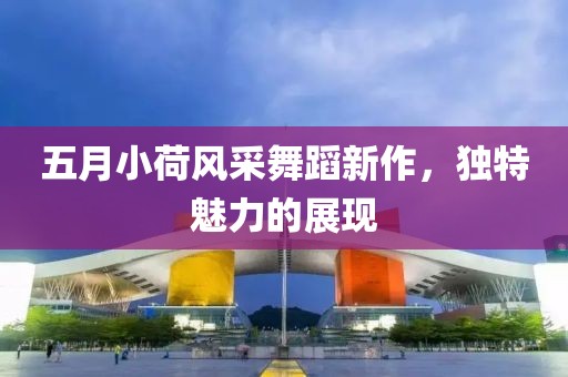 五月小荷风采舞蹈新作，独特魅力的展现