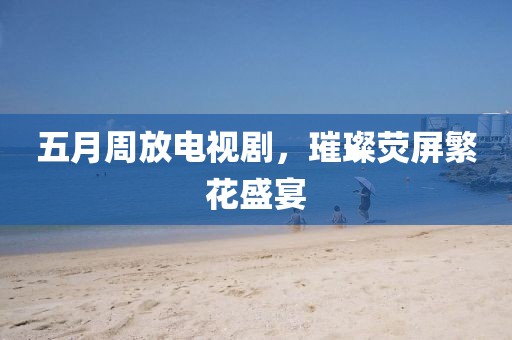 五月周放电视剧，璀璨荧屏繁花盛宴