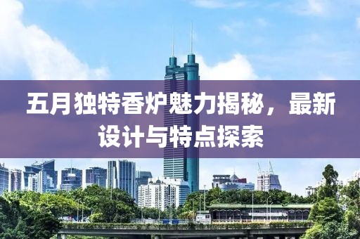五月独特香炉魅力揭秘，最新设计与特点探索