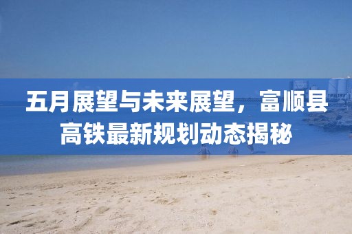 五月展望与未来展望，富顺县高铁最新规划动态揭秘