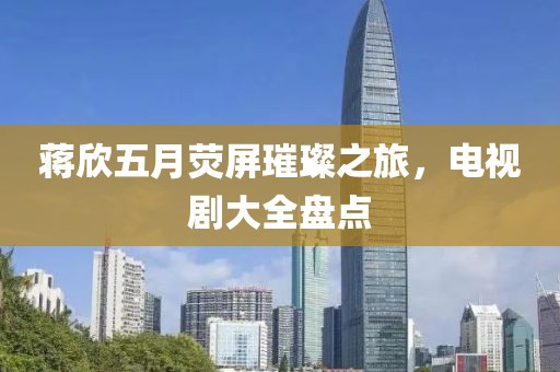 蒋欣五月荧屏璀璨之旅，电视剧大全盘点