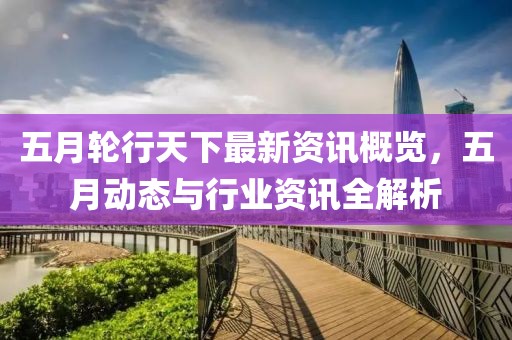 五月轮行天下最新资讯概览，五月动态与行业资讯全解析