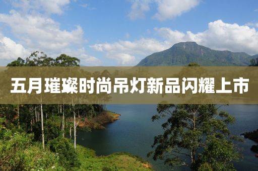 五月璀璨时尚吊灯新品闪耀上市