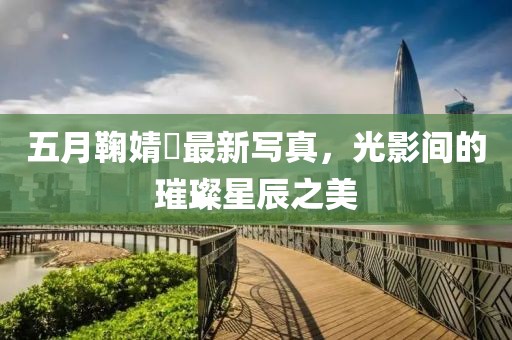 五月鞠婧祎最新写真，光影间的璀璨星辰之美