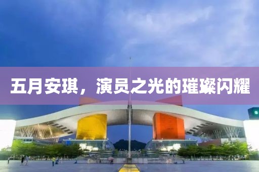 五月安琪，演员之光的璀璨闪耀
