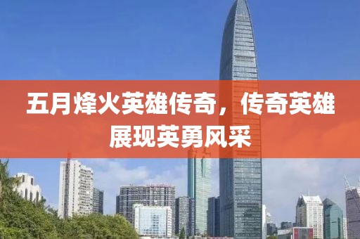 五月烽火英雄传奇，传奇英雄展现英勇风采