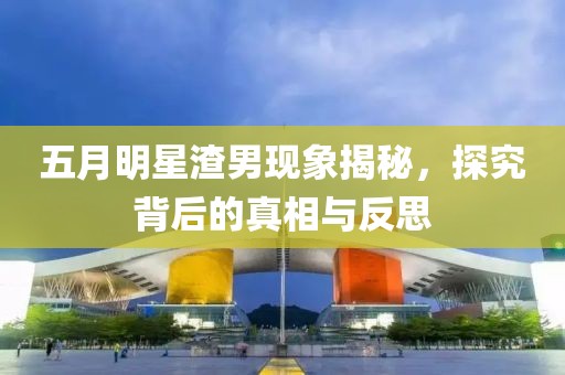 五月明星渣男现象揭秘，探究背后的真相与反思