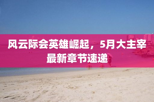 风云际会英雄崛起，5月大主宰最新章节速递