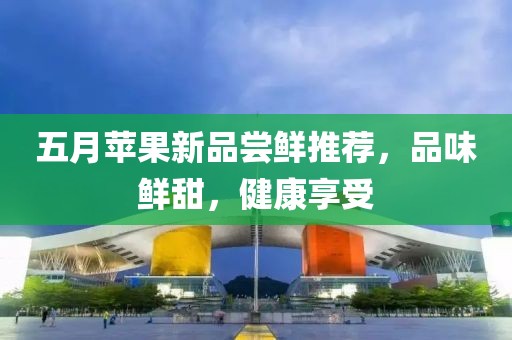 五月苹果新品尝鲜推荐，品味鲜甜，健康享受
