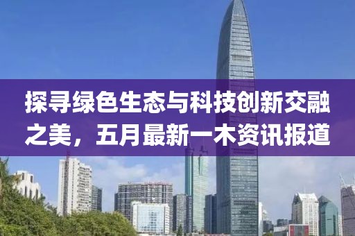 探寻绿色生态与科技创新交融之美，五月最新一木资讯报道