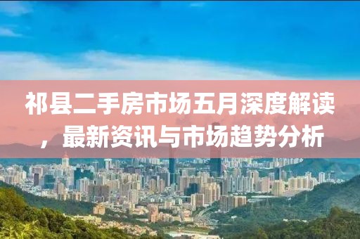 祁县二手房市场五月深度解读，最新资讯与市场趋势分析