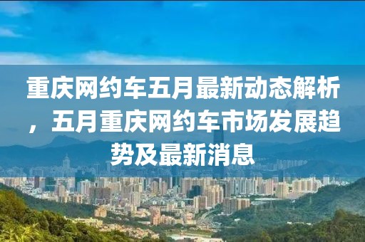 重庆网约车五月最新动态解析，五月重庆网约车市场发展趋势及最新消息