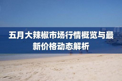 五月大辣椒市场行情概览与最新价格动态解析