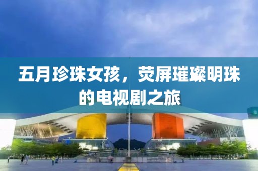 五月珍珠女孩，荧屏璀璨明珠的电视剧之旅