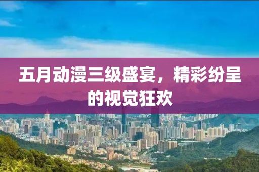 五月动漫三级盛宴，精彩纷呈的视觉狂欢
