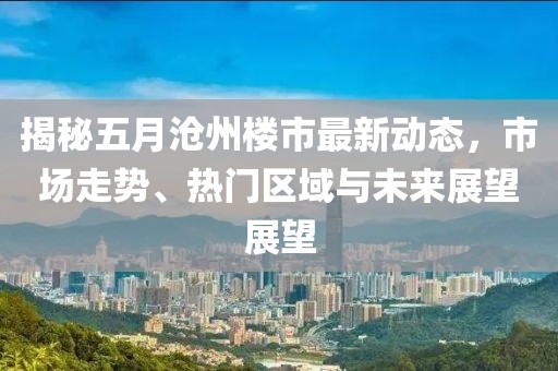 揭秘五月沧州楼市最新动态，市场走势、热门区域与未来展望展望