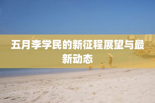 五月李学民的新征程展望与最新动态