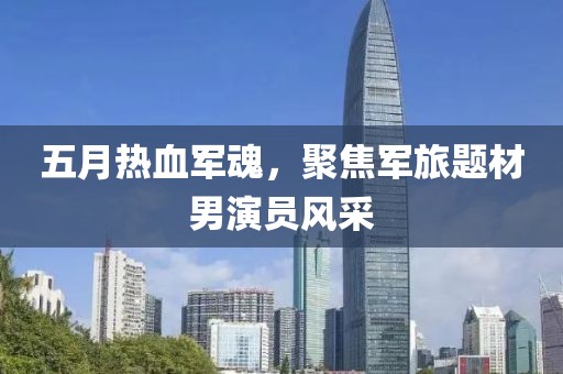 五月热血军魂，聚焦军旅题材男演员风采