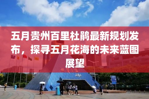 五月贵州百里杜鹃最新规划发布，探寻五月花海的未来蓝图展望