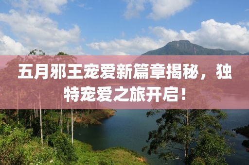 五月邪王宠爱新篇章揭秘，独特宠爱之旅开启！