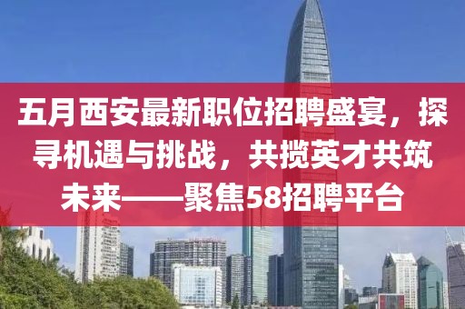 五月西安最新职位招聘盛宴，探寻机遇与挑战，共揽英才共筑未来——聚焦58招聘平台