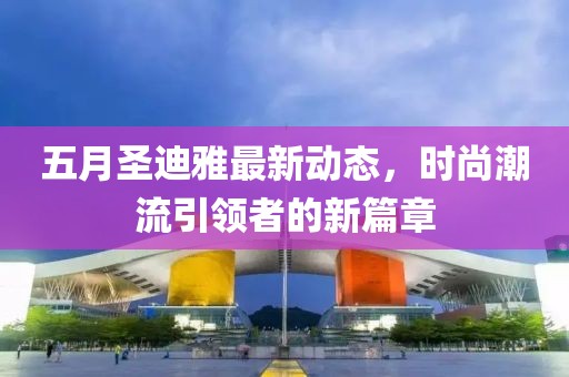五月圣迪雅最新动态，时尚潮流引领者的新篇章