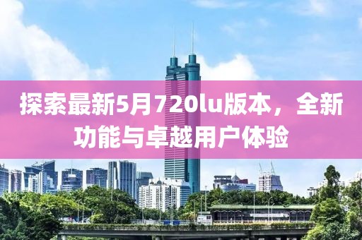 探索最新5月720lu版本，全新功能与卓越用户体验