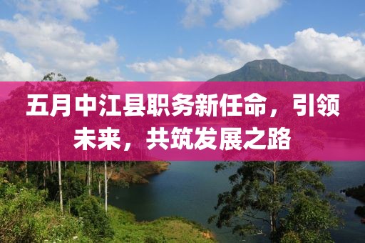 五月中江县职务新任命，引领未来，共筑发展之路