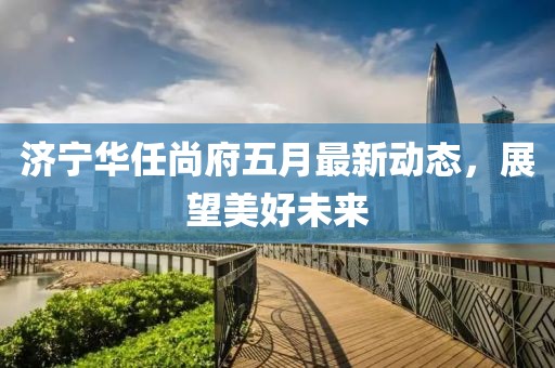 济宁华任尚府五月最新动态，展望美好未来