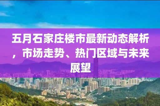 五月石家庄楼市最新动态解析，市场走势、热门区域与未来展望