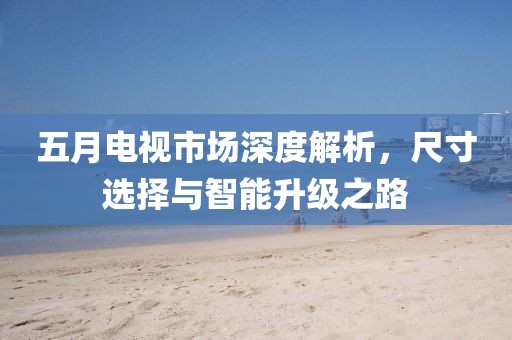 五月电视市场深度解析，尺寸选择与智能升级之路