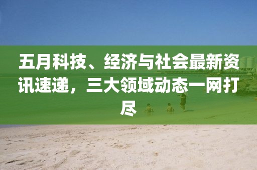 五月科技、经济与社会最新资讯速递，三大领域动态一网打尽
