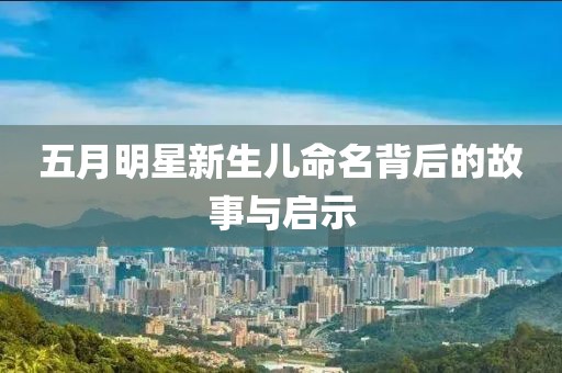 五月明星新生儿命名背后的故事与启示
