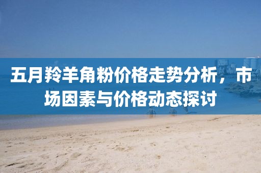 五月羚羊角粉价格走势分析，市场因素与价格动态探讨