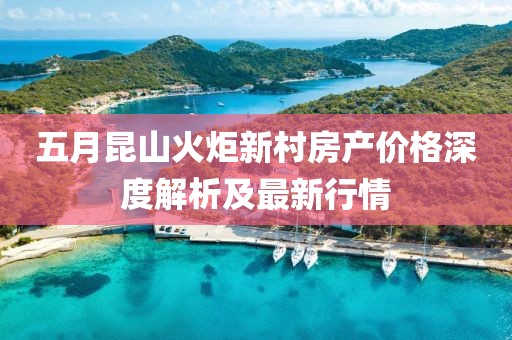五月昆山火炬新村房产价格深度解析及最新行情