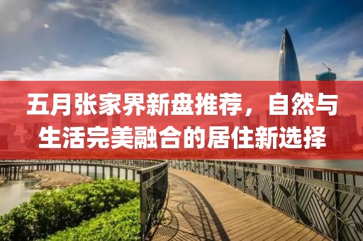 五月张家界新盘推荐，自然与生活完美融合的居住新选择