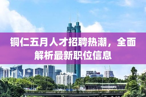 铜仁五月人才招聘热潮，全面解析最新职位信息