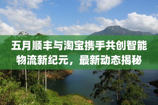 五月顺丰与淘宝携手共创智能物流新纪元，最新动态揭秘