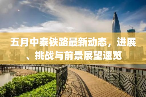五月中泰铁路最新动态，进展、挑战与前景展望速览