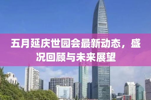 五月延庆世园会最新动态，盛况回顾与未来展望